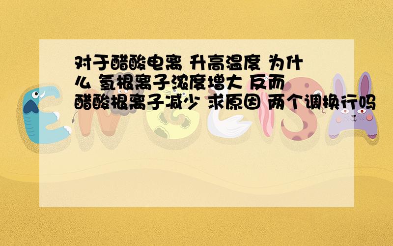 对于醋酸电离 升高温度 为什么 氢根离子浓度增大 反而 醋酸根离子减少 求原因 两个调换行吗