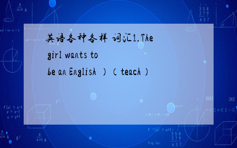 英语各种各样 词汇1.The girl wants to be an English ）（teach）