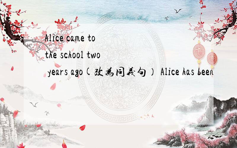 Alice came to the school two years ago(改为同义句） Alice has been