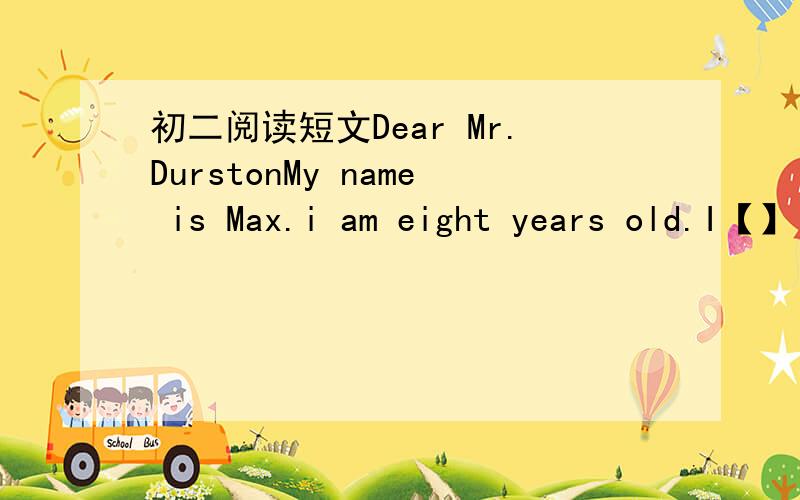 初二阅读短文Dear Mr.DurstonMy name is Max.i am eight years old.I【】