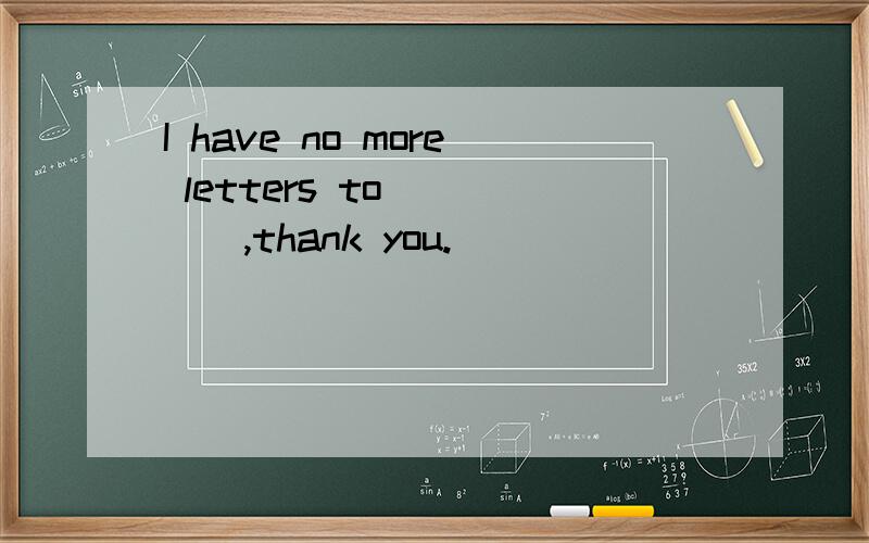 I have no more letters to_____,thank you.