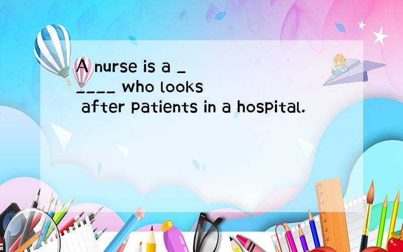 A nurse is a _____ who looks after patients in a hospital.