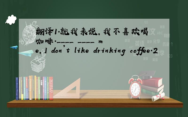翻译1.就我来说,我不喜欢喝咖啡.____ ____ me,I don't like drinking coffee.2