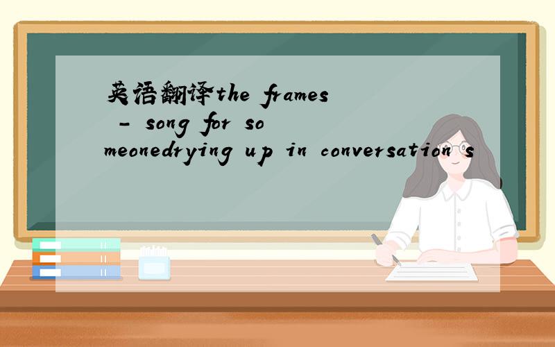 英语翻译the frames - song for someonedrying up in conversation s