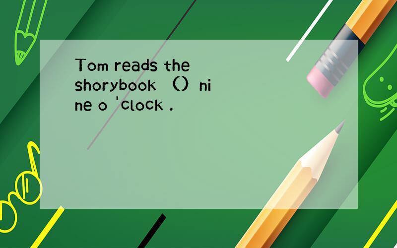 Tom reads the shorybook （）nine o 'clock .