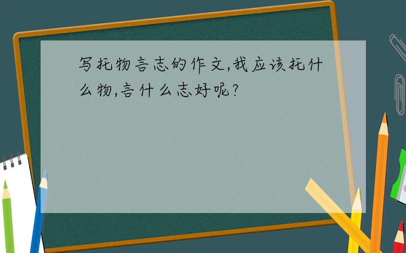 写托物言志的作文,我应该托什么物,言什么志好呢?