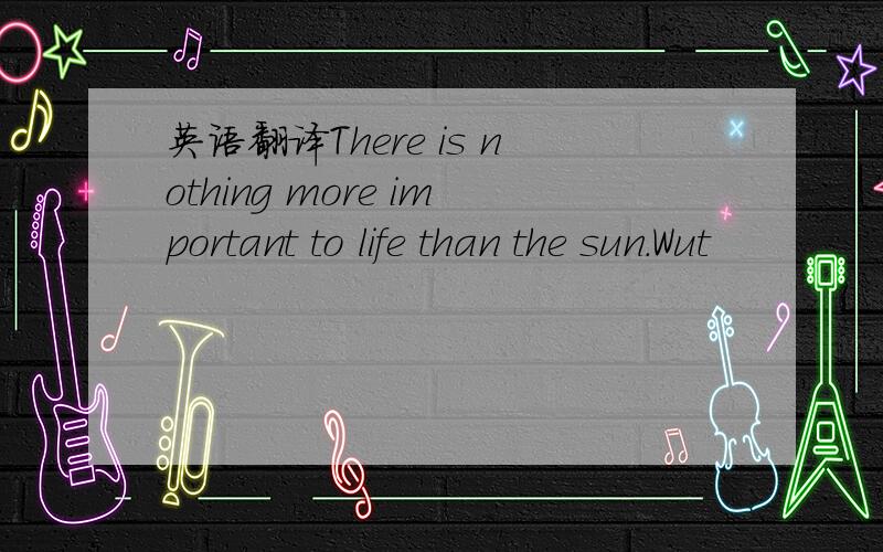 英语翻译There is nothing more important to life than the sun.Wut