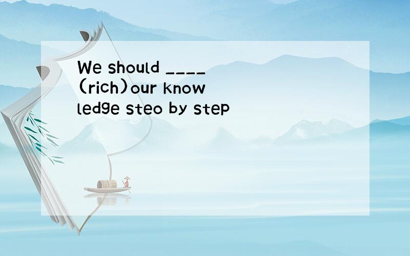 We should ____(rich)our knowledge steo by step