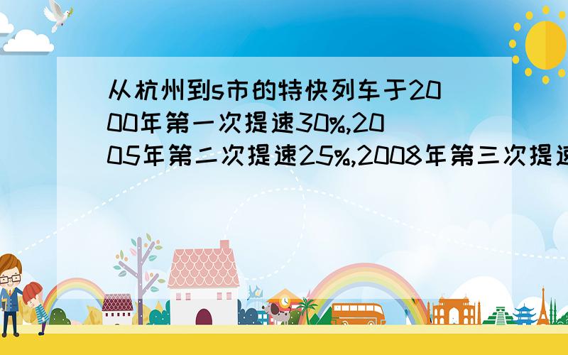 从杭州到s市的特快列车于2000年第一次提速30%,2005年第二次提速25%,2008年第三次提速20%.经过这三次