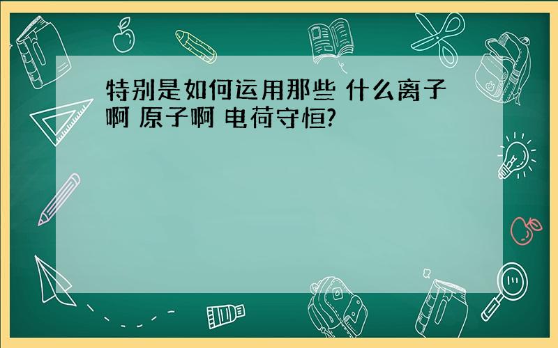 特别是如何运用那些 什么离子啊 原子啊 电荷守恒?