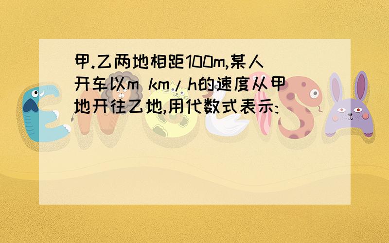 甲.乙两地相距100m,某人开车以m km/h的速度从甲地开往乙地,用代数式表示:
