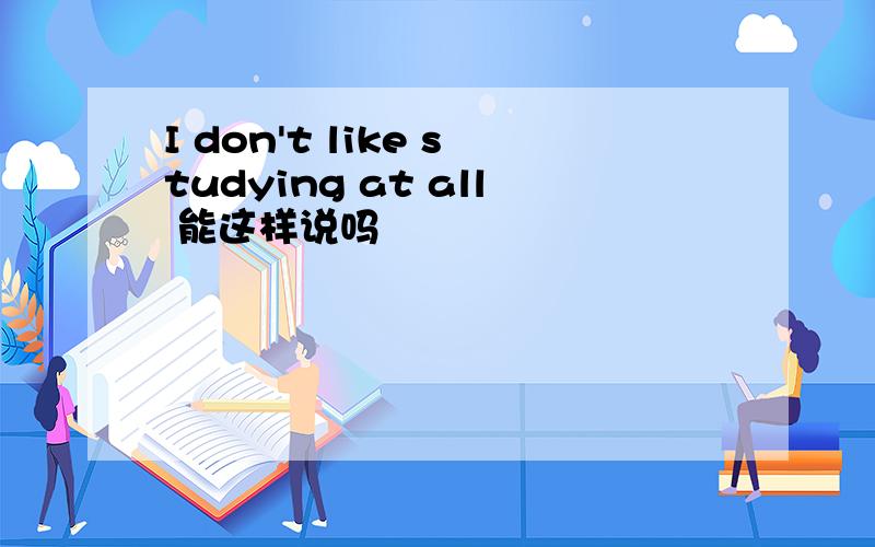 I don't like studying at all 能这样说吗