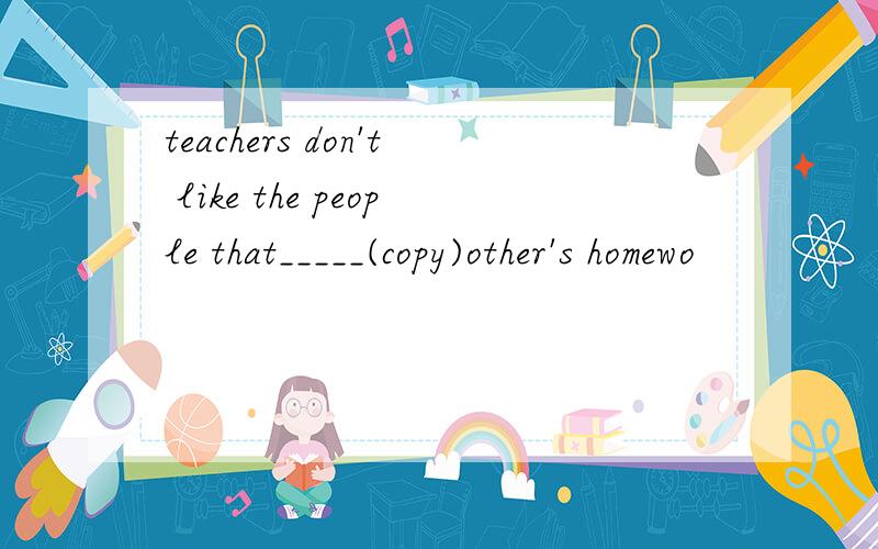 teachers don't like the people that_____(copy)other's homewo