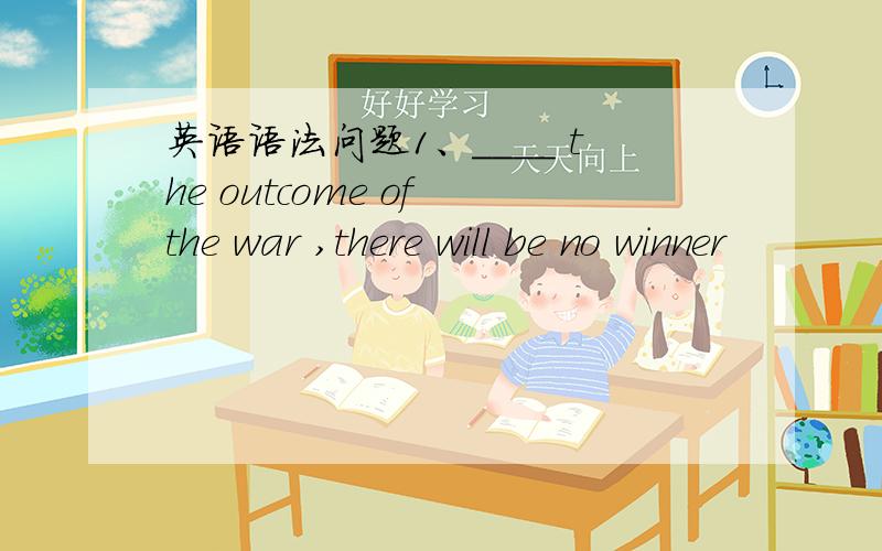 英语语法问题1、____ the outcome of the war ,there will be no winner