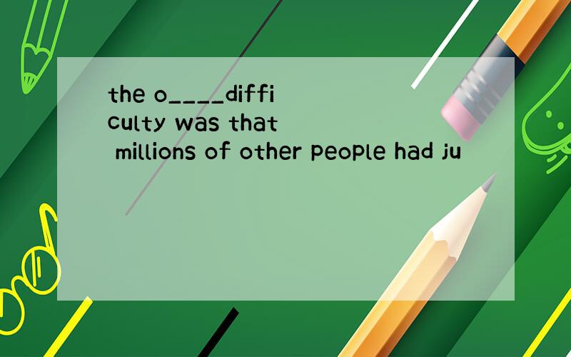the o____difficulty was that millions of other people had ju