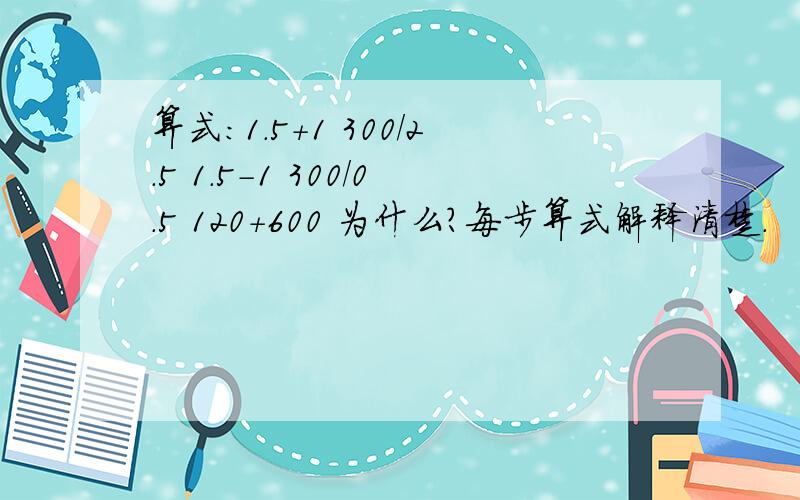 算式：1.5+1 300/2.5 1.5-1 300/0.5 120+600 为什么?每步算式解释清楚.