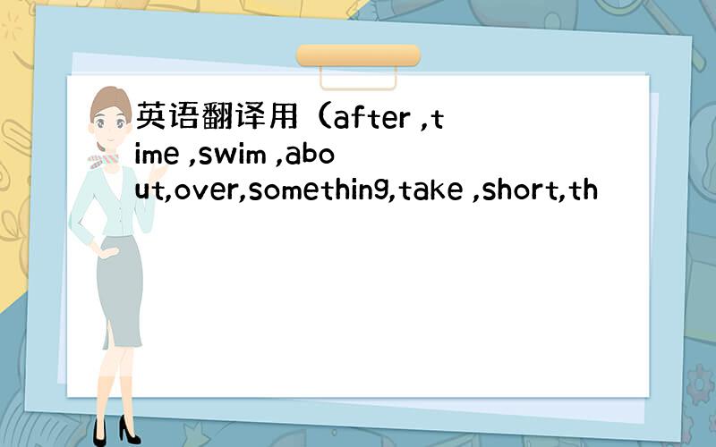 英语翻译用（after ,time ,swim ,about,over,something,take ,short,th