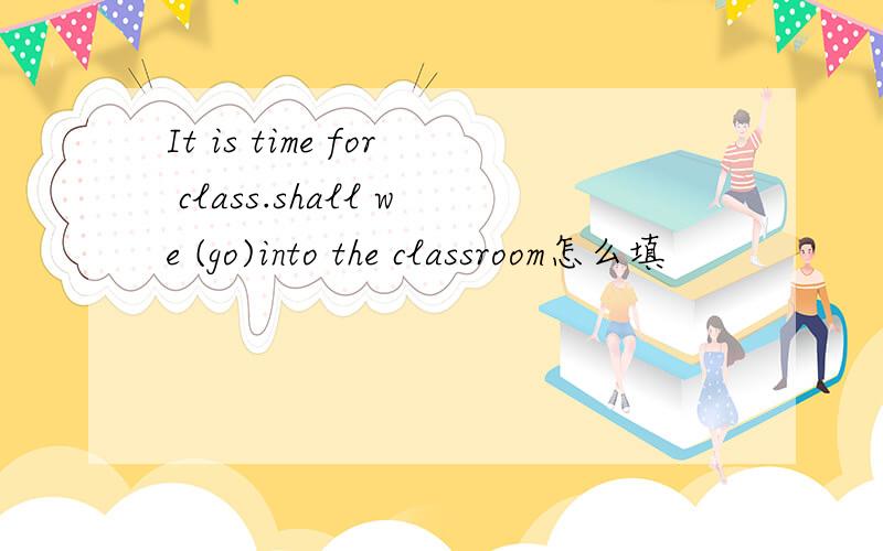 It is time for class.shall we (go)into the classroom怎么填
