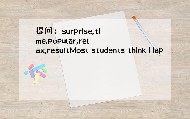 提问：surprise,time,popular,relax,resultMost students think Hap