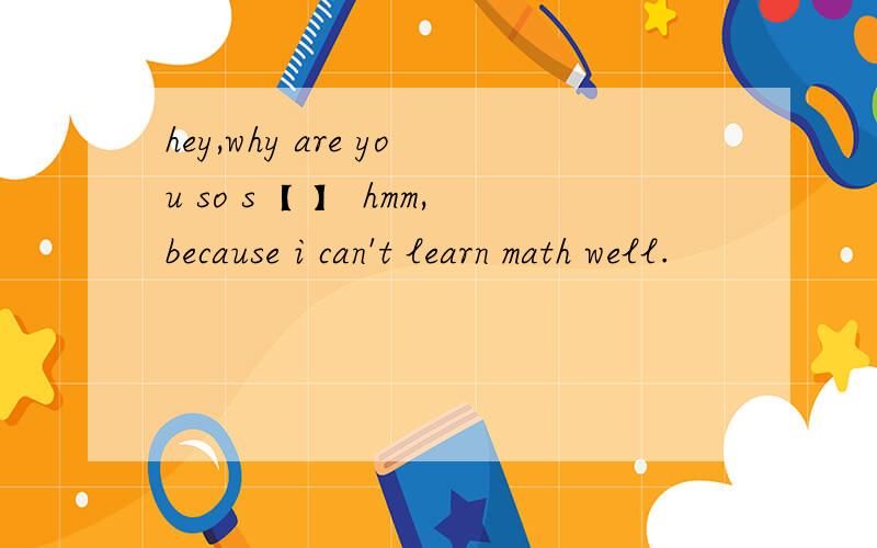hey,why are you so s【 】 hmm,because i can't learn math well.