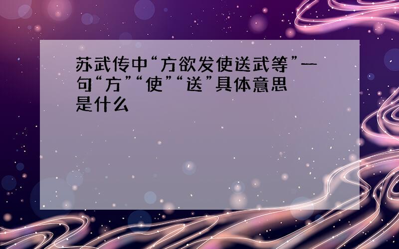 苏武传中“方欲发使送武等”一句“方”“使”“送”具体意思是什么