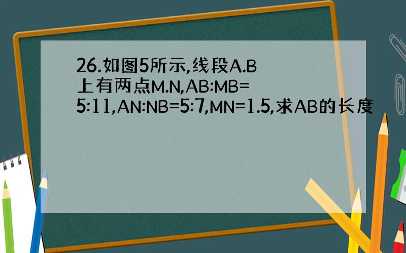 26.如图5所示,线段A.B上有两点M.N,AB:MB=5:11,AN:NB=5:7,MN=1.5,求AB的长度