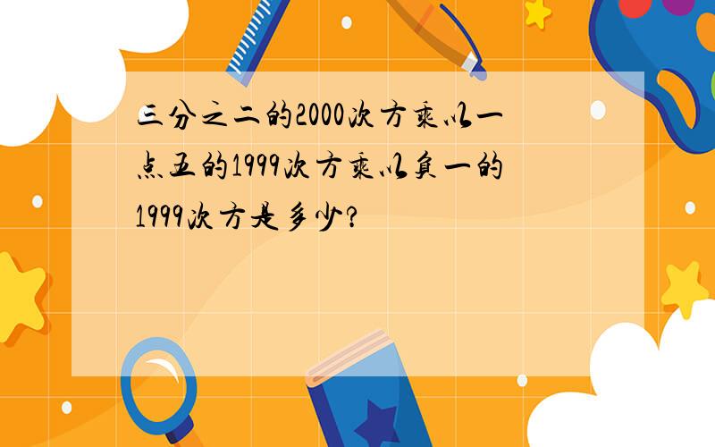 三分之二的2000次方乘以一点五的1999次方乘以负一的1999次方是多少?