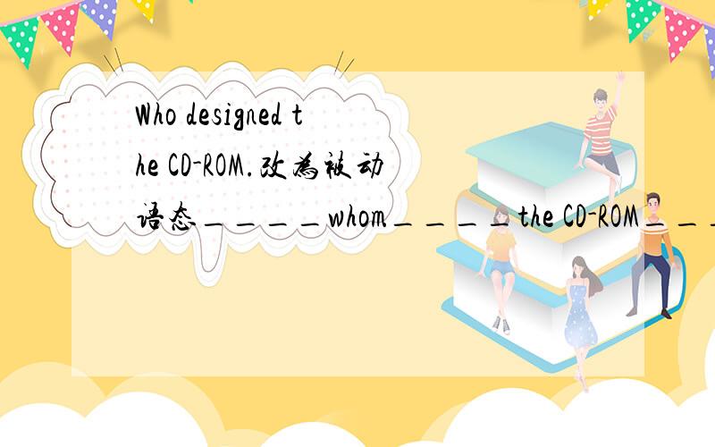 Who designed the CD-ROM.改为被动语态____whom____the CD-ROM____?