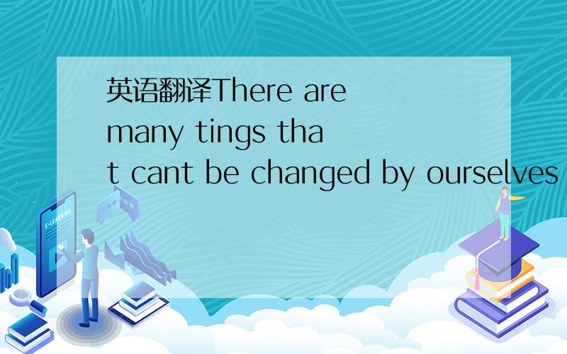 英语翻译There are many tings that cant be changed by ourselves .