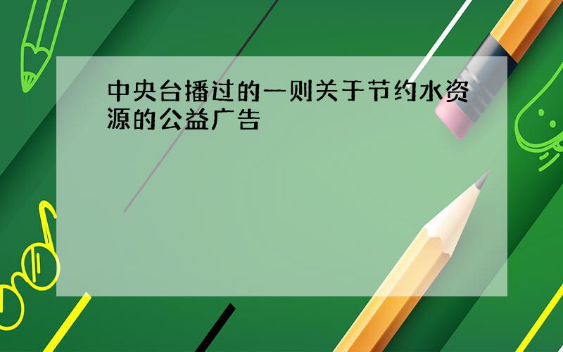 中央台播过的一则关于节约水资源的公益广告