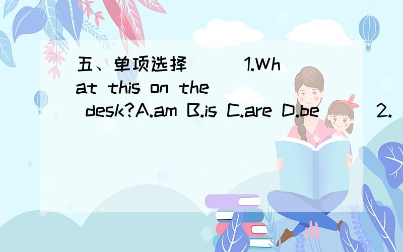 五、单项选择 ( )1.What this on the desk?A.am B.is C.are D.be ( )2.