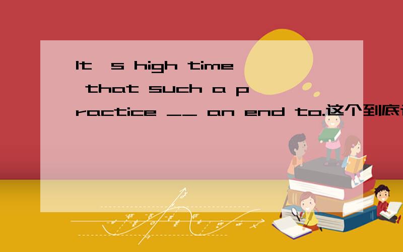 It's high time that such a practice __ an end to.这个到底选哪个呀?现在