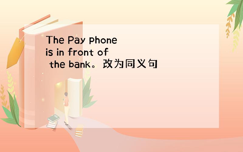 The Pay phone is in front of the bank。改为同义句