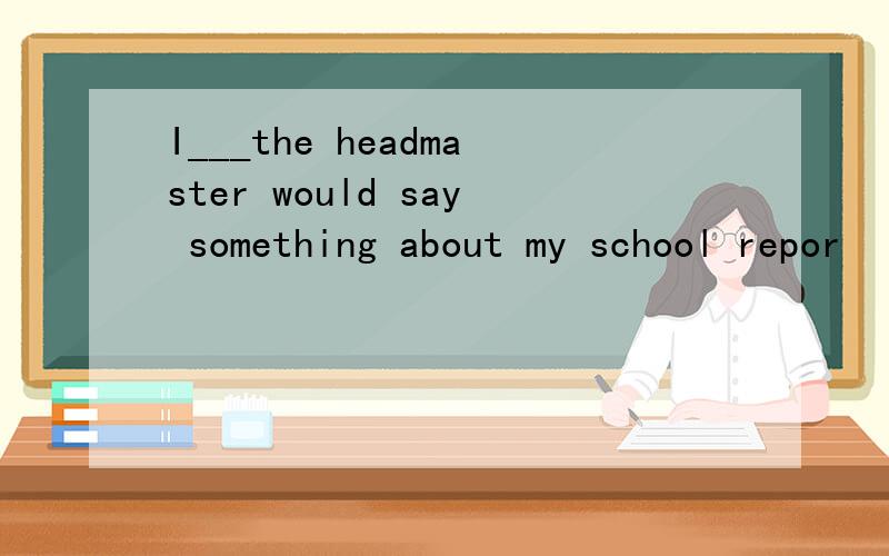 I___the headmaster would say something about my school repor