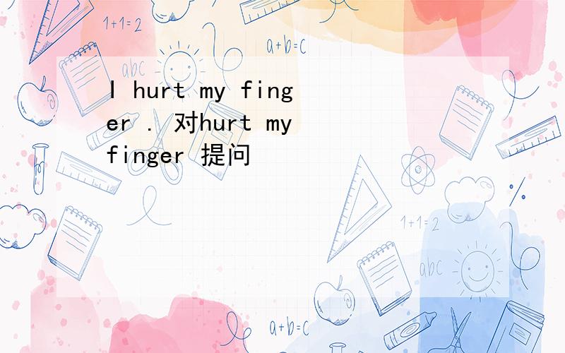 I hurt my finger . 对hurt my finger 提问