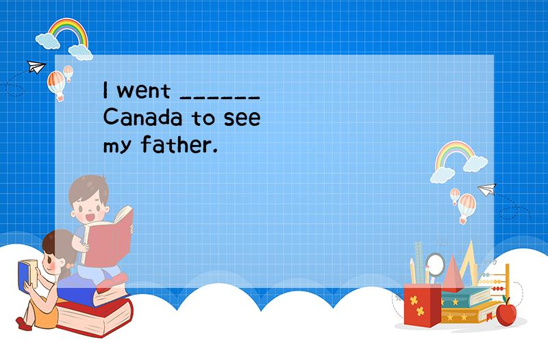 I went ______ Canada to see my father.