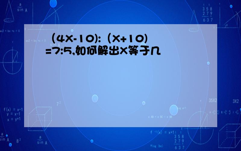 （4X-10):（X+10)=7:5,如何解出X等于几