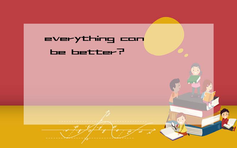everything can be better?