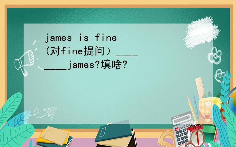 james is fine (对fine提问）____ ____james?填啥?