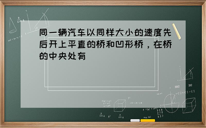 同一辆汽车以同样大小的速度先后开上平直的桥和凹形桥，在桥的中央处有（　　）