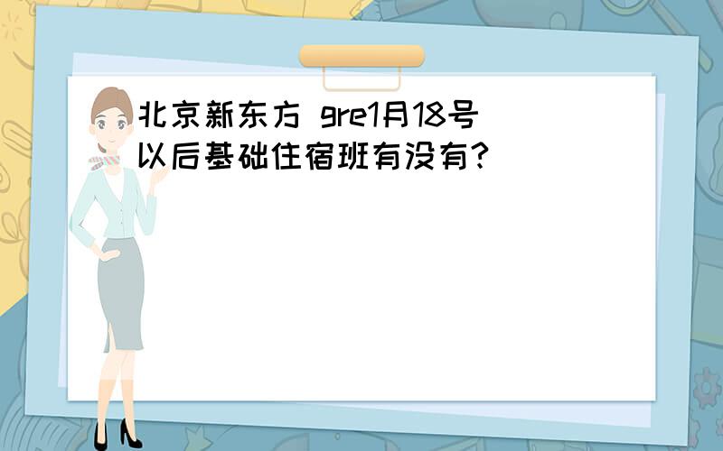 北京新东方 gre1月18号以后基础住宿班有没有?