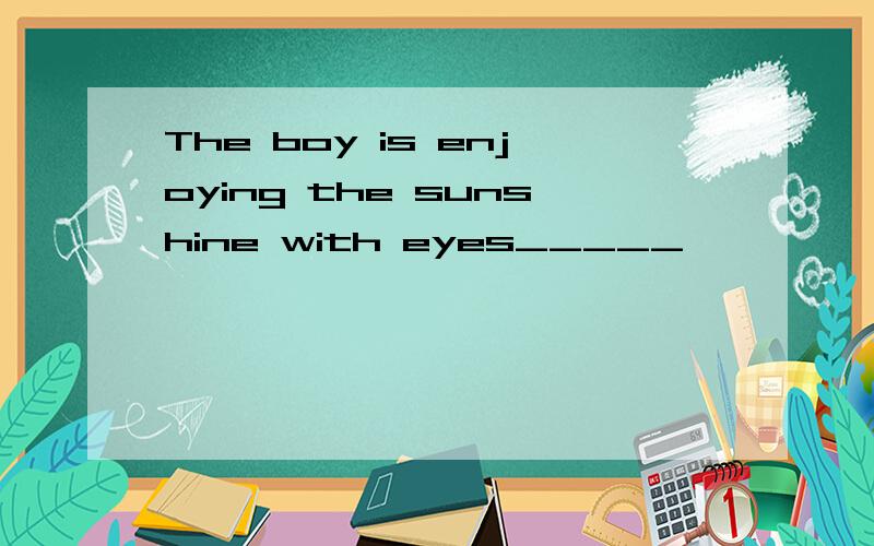 The boy is enjoying the sunshine with eyes_____