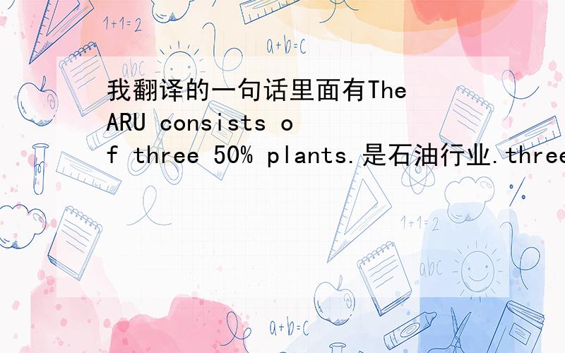 我翻译的一句话里面有The ARU consists of three 50% plants.是石油行业.three