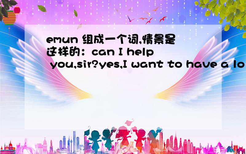emun 组成一个词,情景是这样的：can I help you,sir?yes,I want to have a lo