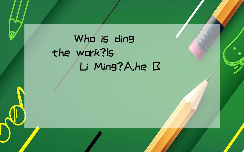 （ ）Who is ding the work?Is ____Li Ming?A.he B