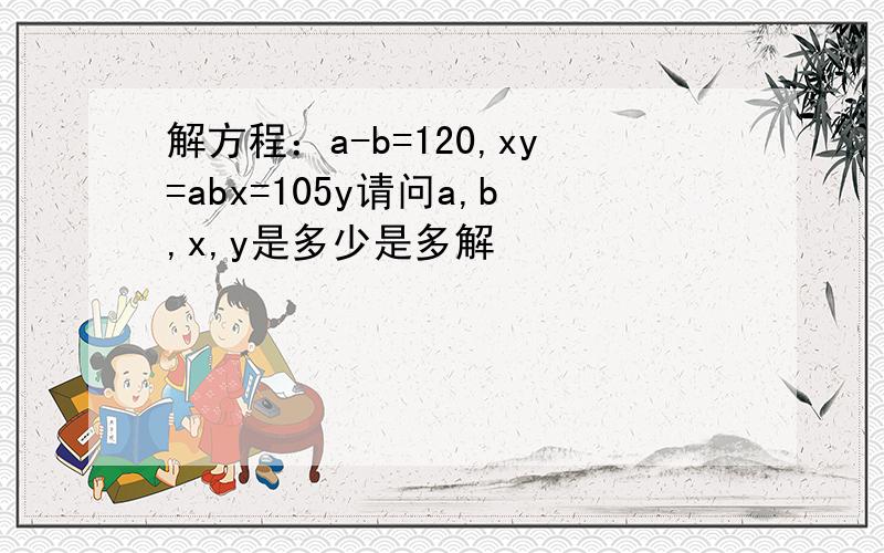 解方程：a-b=120,xy=abx=105y请问a,b,x,y是多少是多解