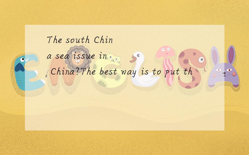 The south China sea issue in China?The best way is to put th