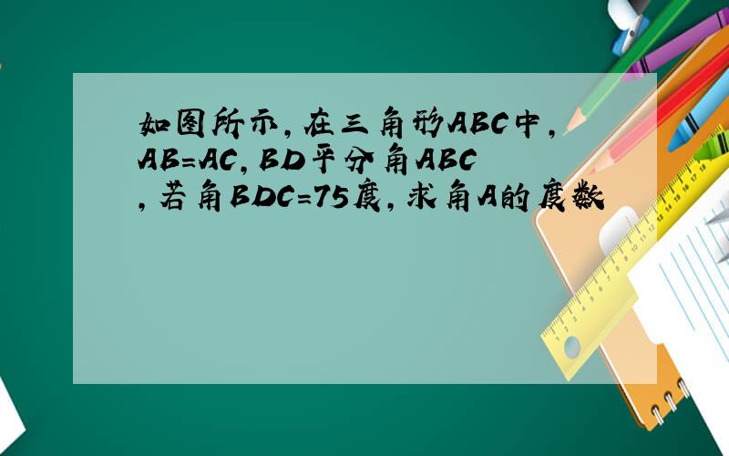 如图所示,在三角形ABC中,AB=AC,BD平分角ABC,若角BDC=75度,求角A的度数