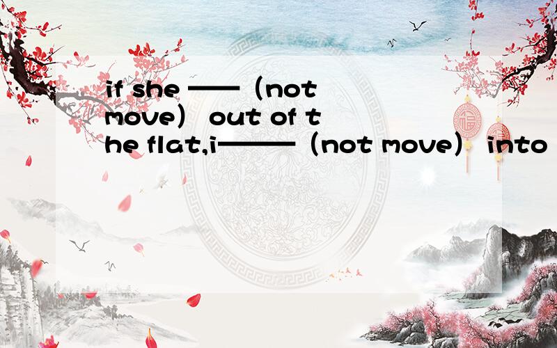 if she ——（not move） out of the flat,i———（not move） into it.怎