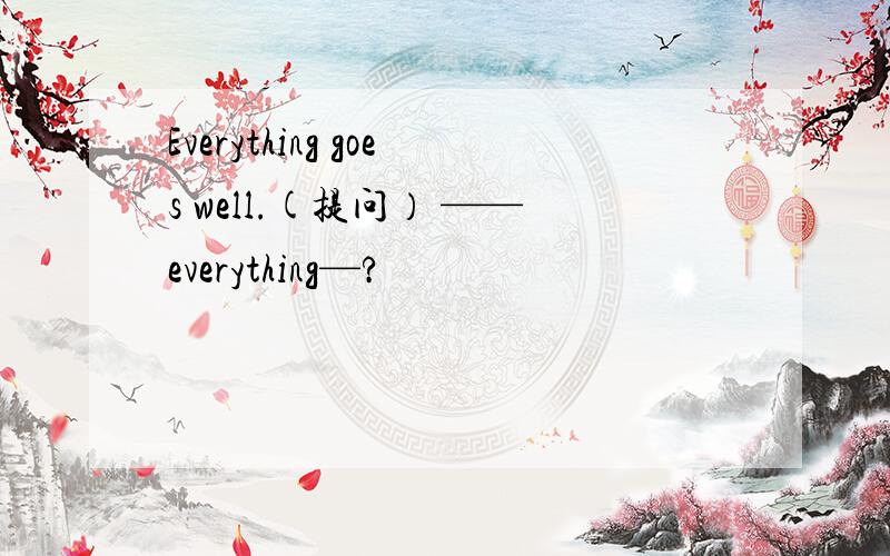 Everything goes well.(提问） ——everything—?